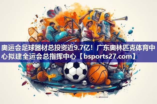 奥运会足球器材总投资近9.7亿！广东奥林匹克体育中心拟建全运会总指挥中心