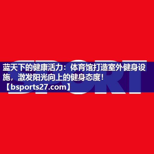 蓝天下的健康活力：体育馆打造室外健身设施，激发阳光向上的健身态度！