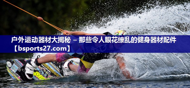 户外运动器材大揭秘 – 那些令人眼花缭乱的健身器材配件